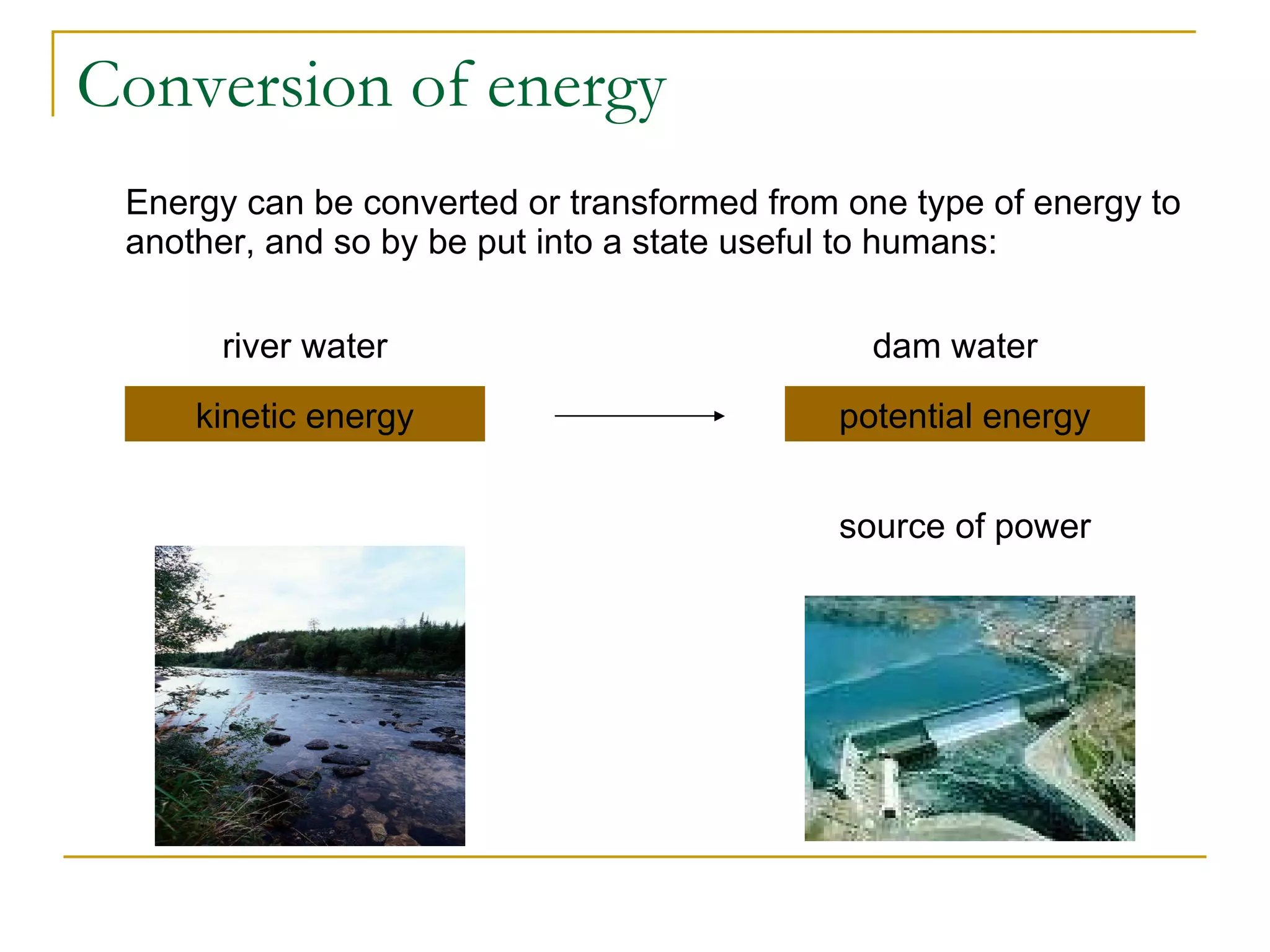 Conversion of energy Energy can be converted or transformed from one type of energy to another, and so by be put into a state useful to humans: kinetic energy potential energy river water dam water source of power 
