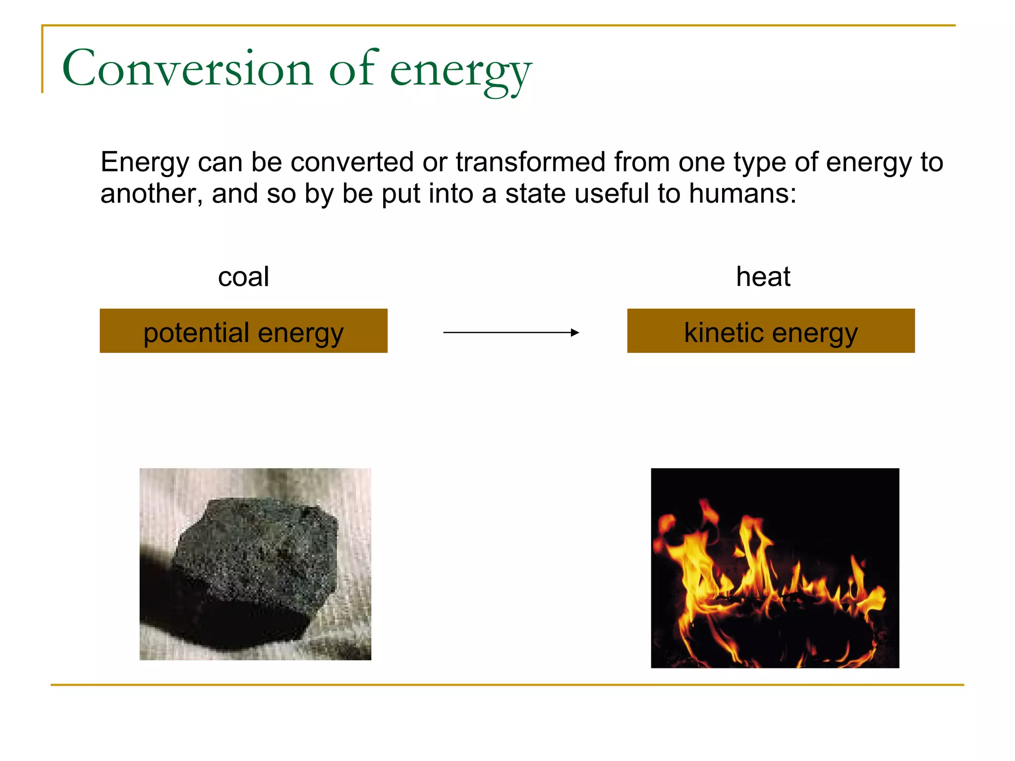 Conversion of energy Energy can be converted or transformed from one type of energy to another, and so by be put into a state useful to humans: potential energy kinetic energy coal heat 