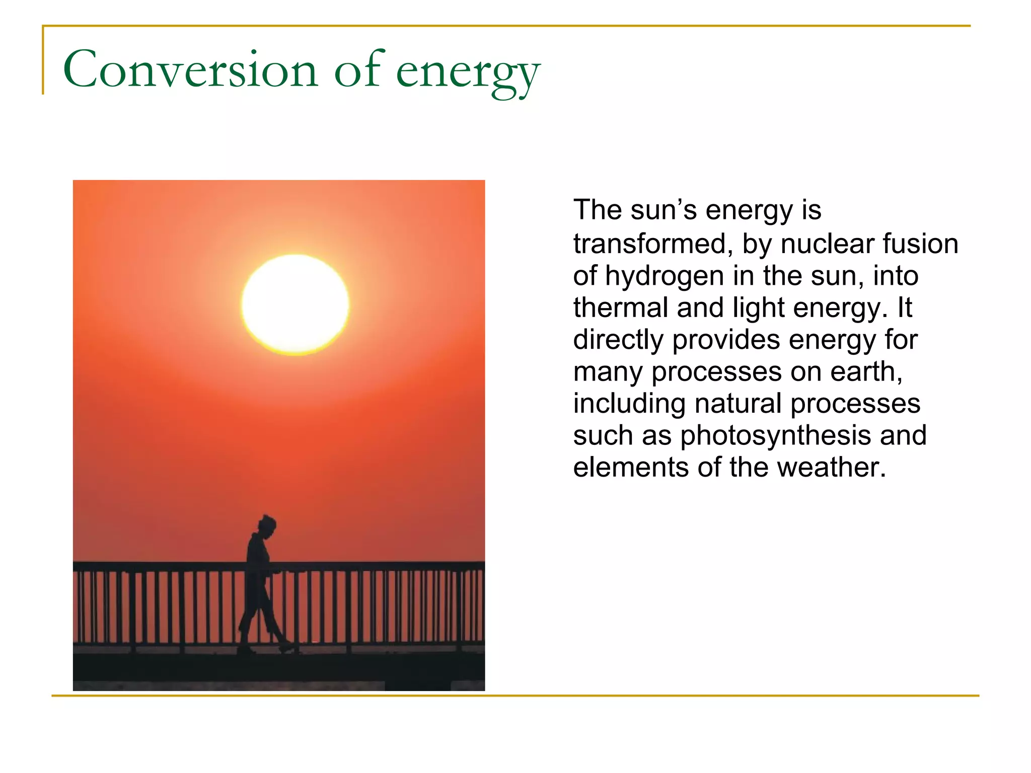 Conversion of energy The sun’s energy is transformed, by nuclear fusion of hydrogen in the sun, into thermal and light energy. It directly provides energy for many processes on earth, including natural processes such as photosynthesis and elements of the weather. 