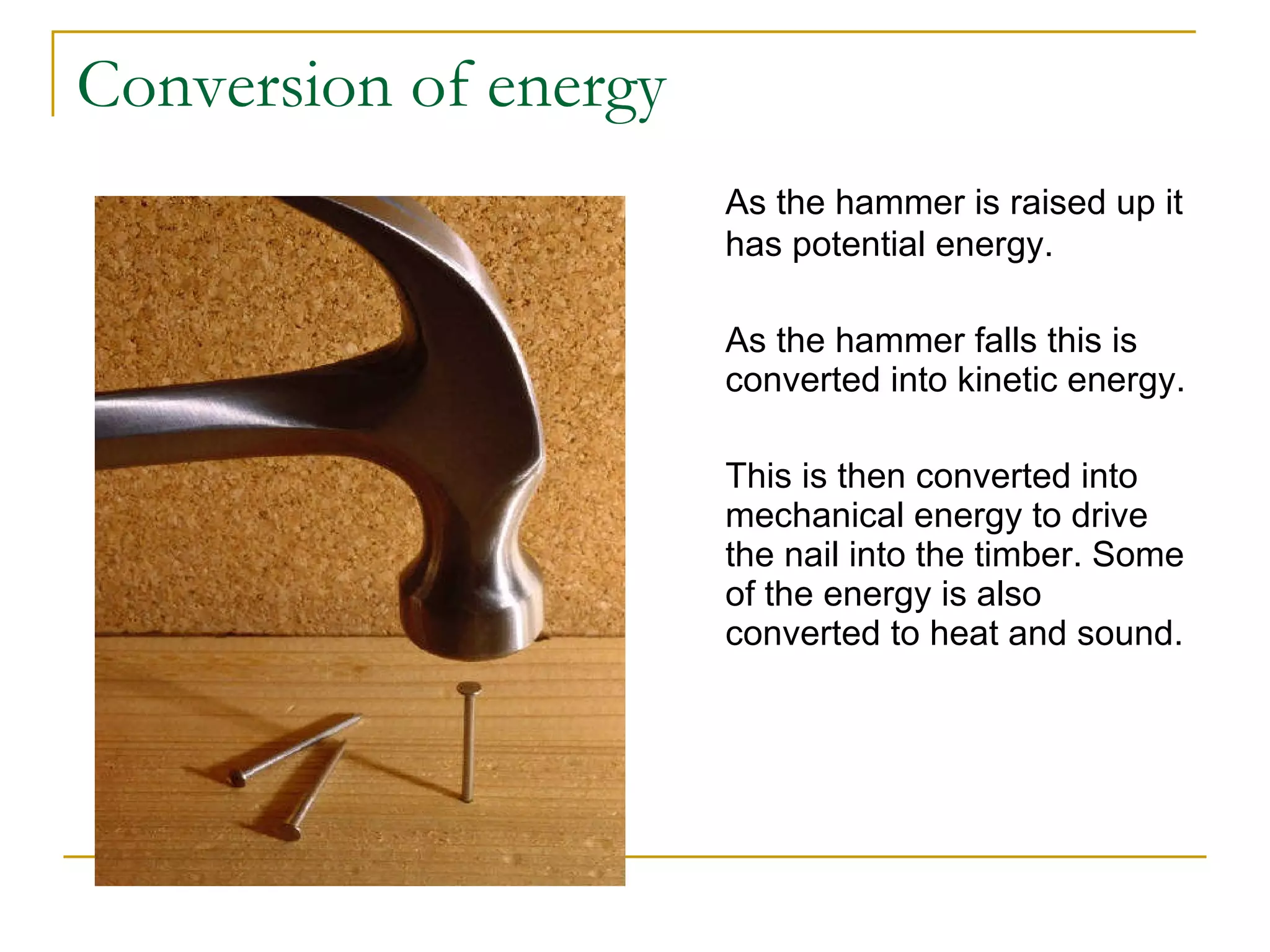 Conversion of energy As the hammer is raised up it has potential energy. As the hammer falls this is converted into kinetic energy. This is then converted into mechanical energy to drive the nail into the timber. Some of the energy is also converted to heat and sound. 