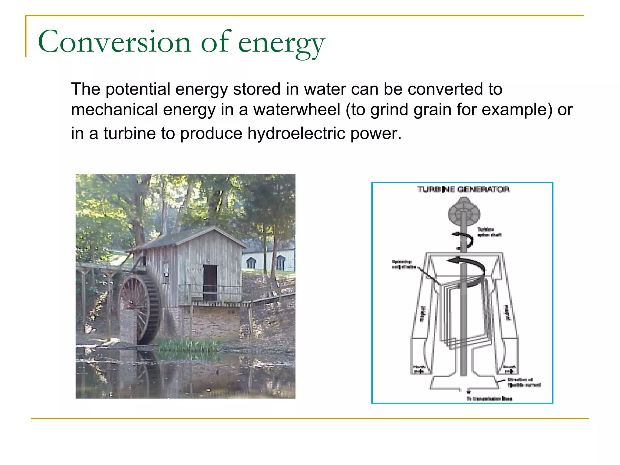 Conversion of energy The potential energy stored in water can be converted to mechanical energy in a waterwheel (to grind grain for example) or in a turbine to produce hydroelectric power.   