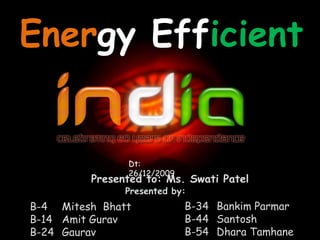 EnergyEfficient Dt: 26/12/2009 Presented to: Ms. Swati Patel Presented by: B-34	Bankim Parmar B-44	Santosh B-54	Dhara Tamhane B-4 	Mitesh  Bhatt B-14	Amit Gurav B-24	Gaurav Majethiya 
