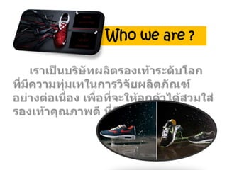 Who we are ?     เราเป็นบริษัทผลิตรองเท้าระดับโลก  ที่มีความทุ่มเทในการวิจัยผลิตภัณฑ์อย่างต่อเนื่อง เพื่อที่จะให้ลูกค้าได้สวมใส่รองเท้าคุณภาพดี ที่มีราคาไม่แพง