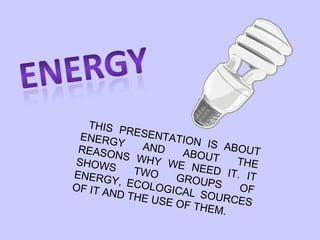 THIS PRESENTATION IS ABOUT ENERGY AND ABOUT THE REASONS WHY WE NEED IT. IT SHOWS TWO GROUPS OF ENERGY, ECOLOGICAL SOURCES OF IT AND THE USE OF THEM. 