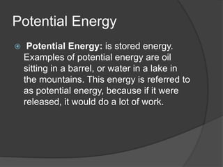 Potential Energy
    Potential Energy: is stored energy.
    Examples of potential energy are oil
    sitting in a barrel, or water in a lake in
    the mountains. This energy is referred to
    as potential energy, because if it were
    released, it would do a lot of work.
 