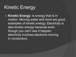 Kinetic Energy
   Kinetic Energy: is energy that is in
    motion. Moving water and wind are good
    examples of kinetic energy. Electricity is
    also kinetic energy because even
    though you can't see it happen,
    electricity involves electrons moving
    in conductors.
 