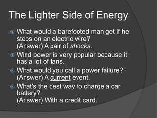 The Lighter Side of Energy
 What would a barefooted man get if he
  steps on an electric wire?
  (Answer) A pair of shocks.
 Wind power is very popular because it
  has a lot of fans.
 What would you call a power failure?
  (Answer) A current event.
 What's the best way to charge a car
  battery?
  (Answer) With a credit card.
 