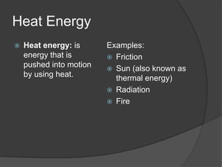 Heat Energy
   Heat energy: is      Examples:
    energy that is        Friction
    pushed into motion    Sun (also known as
    by using heat.         thermal energy)
                          Radiation
                          Fire
 