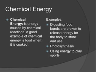 Chemical Energy
   Chemical              Examples:
    Energy: is energy      Digesting food,
    caused by chemical      bonds are broken to
    reactions. A good       release energy for
    example of chemical     the body to store
    energy is food when     and use
    it is cooked.          Photosynthesis
                           Using energy to play
                            sports
 