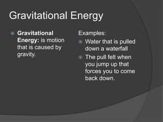 Gravitational Energy
   Gravitational       Examples:
    Energy: is motion    Water that is pulled
    that is caused by     down a waterfall
    gravity.             The pull felt when
                          you jump up that
                          forces you to come
                          back down.
 