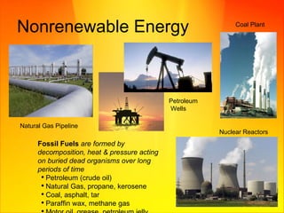 Nonrenewable Energy Coal Plant Petroleum Wells Natural Gas Pipeline Nuclear Reactors Fossil Fuels   are   formed by decomposition, heat & pressure acting on buried dead organisms over long periods of time  Petroleum (crude oil) Natural Gas, propane, kerosene Coal, asphalt, tar Paraffin wax, methane gas Motor oil, grease, petroleum jelly 