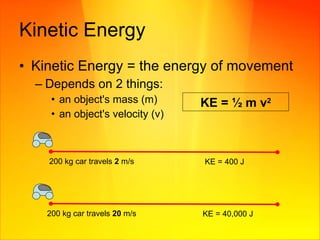 Kinetic Energy Kinetic Energy = the energy of movement Depends on 2 things: an object's mass (m) an object's velocity (v)  KE =  ½  m v 2 KE = 400 J  200 kg car travels  2  m/s KE = 40,000 J 200 kg car travels  20  m/s 