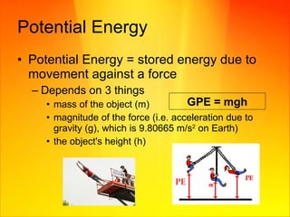 Potential Energy Potential Energy = stored energy due to movement against a force  Depends on 3 things mass of the object (m) magnitude of the force (i.e. acceleration due to gravity (g), which is 9.80665 m/s 2  on Earth)  the object's height (h)  GPE =  mgh 