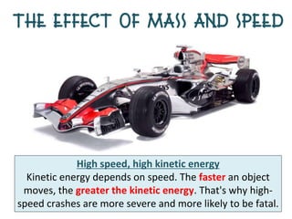 The Effect of Mass and Speed




             High speed, high kinetic energy
  Kinetic energy depends on speed. The faster an object
 moves, the greater the kinetic energy. That's why high-
speed crashes are more severe and more likely to be fatal.
 