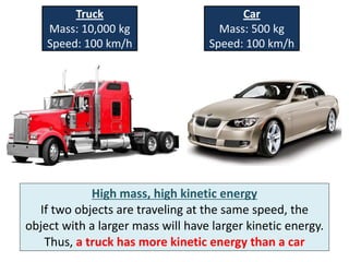 Truck                           Car
    Mass: 10,000 kg                  Mass: 500 kg
    Speed: 100 km/h                Speed: 100 km/h




            High mass, high kinetic energy
  If two objects are traveling at the same speed, the
object with a larger mass will have larger kinetic energy.
   Thus, a truck has more kinetic energy than a car
 