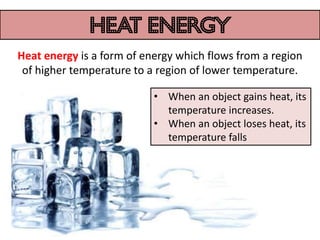heat energy
Heat energy is a form of energy which flows from a region
 of higher temperature to a region of lower temperature.

                           • When an object gains heat, its
                             temperature increases.
                           • When an object loses heat, its
                             temperature falls
 