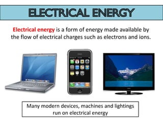 electrical energy
 Electrical energy is a form of energy made available by
the flow of electrical charges such as electrons and ions.




      Many modern devices, machines and lightings
              run on electrical energy
 