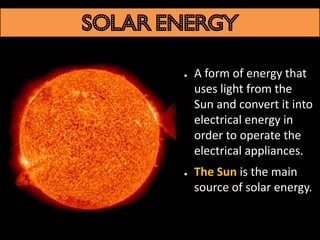 Solar energy

       ●   A form of energy that
           uses light from the
           Sun and convert it into
           electrical energy in
           order to operate the
           electrical appliances.
       ●   The Sun is the main
           source of solar energy.
 