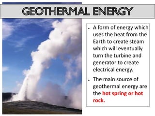 Geothermal energy
          ●   A form of energy which
              uses the heat from the
              Earth to create steam
              which will eventually
              turn the turbine and
              generator to create
              electrical energy.
          ●   The main source of
              geothermal energy are
              the hot spring or hot
              rock.
 