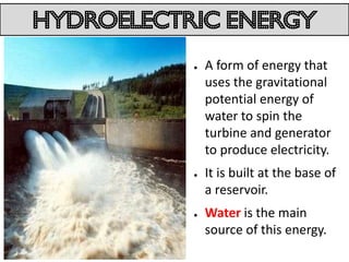 hydroelectric energy
           ●   A form of energy that
               uses the gravitational
               potential energy of
               water to spin the
               turbine and generator
               to produce electricity.
           ●   It is built at the base of
               a reservoir.
           ●   Water is the main
               source of this energy.
 