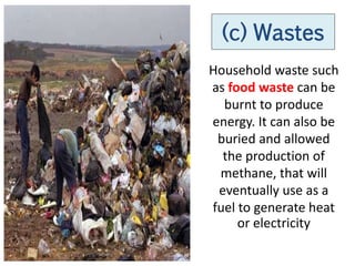 (c) Wastes
Household waste such
as food waste can be
  burnt to produce
energy. It can also be
 buried and allowed
  the production of
 methane, that will
 eventually use as a
fuel to generate heat
     or electricity
 