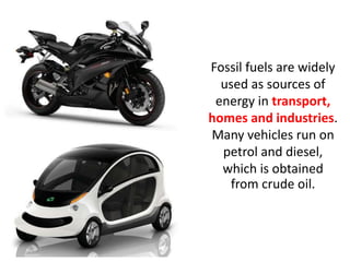 Fossil fuels are widely
  used as sources of
 energy in transport,
homes and industries.
Many vehicles run on
  petrol and diesel,
  which is obtained
   from crude oil.
 