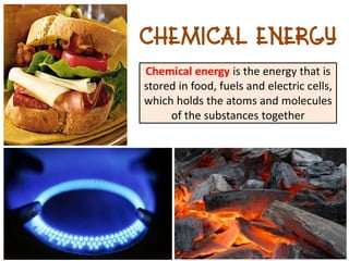 Chemical Energy
Chemical energy is the energy that is
stored in food, fuels and electric cells,
which holds the atoms and molecules
     of the substances together
 
