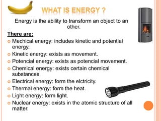 Energy is the ability to transform an object to an
                           other.
There are:
 Mechical energy: includes kinetic and potential
  energy.
 Kinetic energy: exists as movement.
 Potencial energy: exists as potencial movement.
 Chemical energy: exists certain chemical
  substances.
 Electrical energy: form the elctricity.
 Thermal energy: form the heat.
 Light energy: form light.
 Nuclear energy: exists in the atomic structure of all
  matter.
 