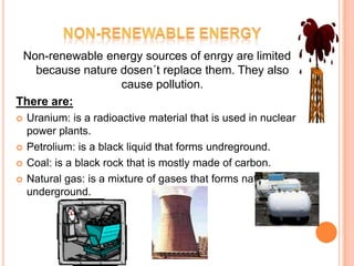 Non-renewable energy sources of enrgy are limited
   because nature dosen´t replace them. They also
                  cause pollution.
There are:
   Uranium: is a radioactive material that is used in nuclear
    power plants.
   Petrolium: is a black liquid that forms undreground.
   Coal: is a black rock that is mostly made of carbon.
   Natural gas: is a mixture of gases that forms naturally
    underground.
 