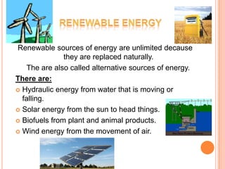 Renewable sources of energy are unlimited decause
               they are replaced naturally.
    The are also called alternative sources of energy.
There are:
 Hydraulic energy from water that is moving or
  falling.
 Solar energy from the sun to head things.

 Biofuels from plant and animal products.

 Wind energy from the movement of air.
 