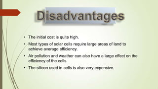 • The initial cost is quite high.
• Most types of solar cells require large areas of land to
  achieve average efficiency.
• Air pollution and weather can also have a large effect on the
  efficiency of the cells.
• The silicon used in cells is also very expensive.
 