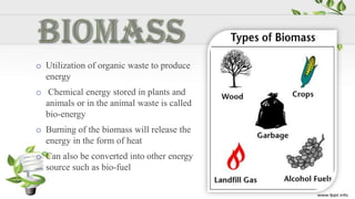 o Utilization of organic waste to produce
  energy
o Chemical energy stored in plants and
  animals or in the animal waste is called
  bio-energy
o Burning of the biomass will release the
  energy in the form of heat
o Can also be converted into other energy
  source such as bio-fuel
 