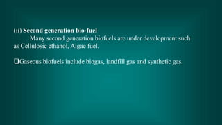 (ii) Second generation bio-fuel
       Many second generation biofuels are under development such
as Cellulosic ethanol, Algae fuel.

Gaseous biofuels include biogas, landfill gas and synthetic gas.
 