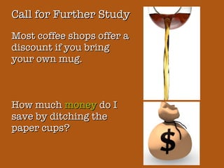 Call for Further Study Most coffee shops offer a discount if you bring your own mug. How much  money  do I save by ditching the paper cups? 