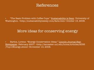 References “ The Basic Problem with Coffee Cups.”  Sustainability is Sexy . University of  Washington. <http://sustainabilityissexy.com/facts.htm> October 15, 2008. More ideas for conserving energy Bartos, Lorene. “Energy Conservation Ideas.”  Lincoln Journal Star  Newspaper . February 2007. <http://lancaster.unl.edu/home/Articles/2006 /Top10Energy.shtml> November 10, 2008. 