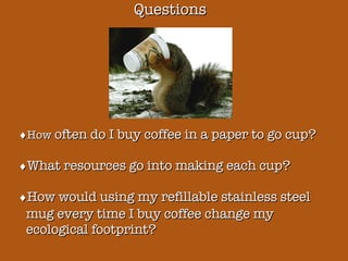 Questions  How  often do I buy coffee in a paper to go cup?  What resources go into making each cup?  How would using my refillable stainless steel mug every time I buy coffee change my ecological footprint? 