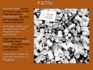 FACTs: Recycled paper  cannot be used for paper coffee cups because it is  not FDA approved  for foods and beverages and cannot hold liquid.  Most paper coffee cups are made from 100% bleached virgin paperboard. Paper coffee cups are laminated with a  plastic residue  to protect them from  leakage and insulate them. This residue makes the cups non-recyclable, i.e.  TRASH! 