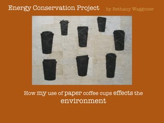 Energy Conservation Project How  my  use of  paper  coffee cups  effects  the  environment by Bethany Waggoner 