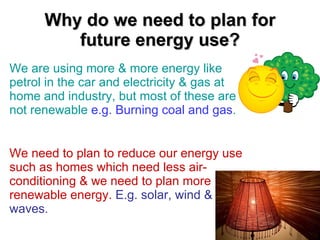 Why do we need to plan for future energy use? We are using more & more energy like petrol in the car and electricity & gas at home and industry, but most of these are not renewable  e.g. Burning coal and gas . We need to plan to reduce our energy use such as homes which need less air-conditioning & we need to plan more renewable energy.   E.g. solar, wind & waves. 