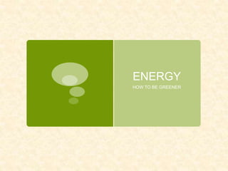 ENERGY
HOW TO BE GREENER
 