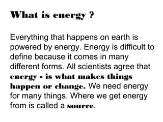 What is energy ?
Everything that happens on earth is
powered by energy. Energy is difficult to
define because it comes in many
different forms. All scientists agree that
energy - is what makes things
happen or change. We need energy
for many things. Where we get energy
from is called a source.
 