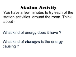 Station Activity
You have a few minutes to try each of the
station activities around the room. Think
about -
What kind of energy does it have ?
What kind of changes is the energy
causing ?
 
