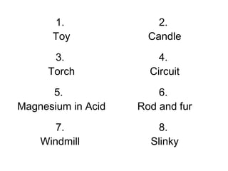 1.
Toy
2.
Candle
3.
Torch
4.
Circuit
5.
Magnesium in Acid
6.
Rod and fur
7.
Windmill
8.
Slinky
 