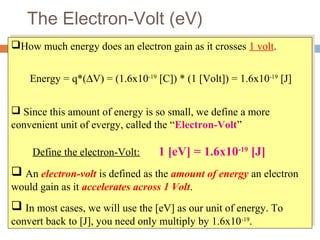 The Electron-Volt (eV)
How much energy does an electron gain as it crosses 1 volt.
Energy = q*(∆V) = (1.6x10-19
[C]) * (1 [Volt]) = 1.6x10-19
[J]
 Since this amount of energy is so small, we define a more
convenient unit of evergy, called the “Electron-Volt”
Define the electron-Volt: 1 [eV] = 1.6x10-19
[J]
 An electron-volt is defined as the amount of energy an electron
would gain as it accelerates across 1 Volt.
 In most cases, we will use the [eV] as our unit of energy. To
convert back to [J], you need only multiply by 1.6x10-19
.
How much energy does an electron gain as it crosses 1 volt.
Energy = q*(∆V) = (1.6x10-19
[C]) * (1 [Volt]) = 1.6x10-19
[J]
 Since this amount of energy is so small, we define a more
convenient unit of evergy, called the “Electron-Volt”
Define the electron-Volt: 1 [eV] = 1.6x10-19
[J]
 An electron-volt is defined as the amount of energy an electron
would gain as it accelerates across 1 Volt.
 In most cases, we will use the [eV] as our unit of energy. To
convert back to [J], you need only multiply by 1.6x10-19
.
 