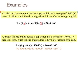 Examples
An electron is accelerated across a gap which has a voltage of 5000 [V]
across it. How much kinetic energy does it have after crossing the gap?
E = (1 electron)(5000 V) = 5000 [eV]
A proton is accelerated across a gap which has a voltage of 10,000 [V]
across it. How much kinetic energy does it have after crossing the gap?
E = (1 proton)(10000 V) = 10,000 [eV]
(we don’t refer to them as “proton-volts” !)
 