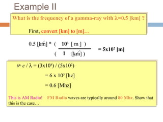 Example II
What is the frequency of a gamma-ray with λ=0.5 [km] ?
First, convert [km] to [m]…
What is the frequency of a gamma-ray with λ=0.5 [km] ?
First, convert [km] to [m]…
ν = c / λ = (3x108
) / (5x102
)
= 6 x 105
[hz]
= 0.6 [Mhz]
This is AM Radio! FM Radio waves are typically around 80 Mhz. Show that
this is the case…
ν = c / λ = (3x108
) / (5x102
)
= 6 x 105
[hz]
= 0.6 [Mhz]
This is AM Radio! FM Radio waves are typically around 80 Mhz. Show that
this is the case…
0.5 [km] * ( [ m ] )
( [km] )1
103
= 5x102
[m]
 