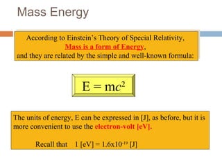Mass Energy
According to Einstein’s Theory of Special Relativity,
Mass is a form of Energy,
and they are related by the simple and well-known formula:
According to Einstein’s Theory of Special Relativity,
Mass is a form of Energy,
and they are related by the simple and well-known formula:
E = mc2
The units of energy, E can be expressed in [J], as before, but it is
more convenient to use the electron-volt [eV].
Recall that 1 [eV] = 1.6x10-19
[J]
 