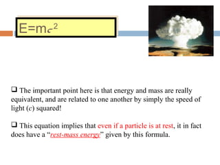 E=mc2
E=mc2
 The important point here is that energy and mass are really
equivalent, and are related to one another by simply the speed of
light (c) squared!
 This equation implies that even if a particle is at rest, it in fact
does have a “rest-mass energy” given by this formula.
 
