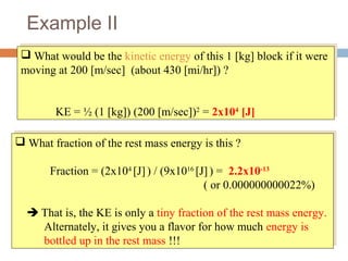 Example II
 What would be the kinetic energy of this 1 [kg] block if it were
moving at 200 [m/sec] (about 430 [mi/hr]) ?
KE = ½ (1 [kg]) (200 [m/sec])2
= 2x104
[J]
 What would be the kinetic energy of this 1 [kg] block if it were
moving at 200 [m/sec] (about 430 [mi/hr]) ?
KE = ½ (1 [kg]) (200 [m/sec])2
= 2x104
[J]
 What fraction of the rest mass energy is this ?
Fraction = (2x104
[J]) / (9x1016
[J]) = 2.2x10-13
( or 0.000000000022%)
 That is, the KE is only a tiny fraction of the rest mass energy.
Alternately, it gives you a flavor for how much energy is
bottled up in the rest mass !!!
 What fraction of the rest mass energy is this ?
Fraction = (2x104
[J]) / (9x1016
[J]) = 2.2x10-13
( or 0.000000000022%)
 That is, the KE is only a tiny fraction of the rest mass energy.
Alternately, it gives you a flavor for how much energy is
bottled up in the rest mass !!!
 