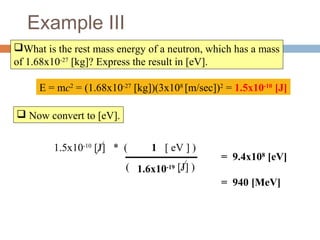 1.5x10-10
[J] * ( [ eV ] )
( [J] )
Example III
What is the rest mass energy of a neutron, which has a mass
of 1.68x10-27
[kg]? Express the result in [eV].
E = mc2
= (1.68x10-27
[kg])(3x108
[m/sec])2
= 1.5x10-10
[J]
 Now convert to [eV].
= 9.4x108
[eV]
= 940 [MeV]
1.6x10-19
1
 